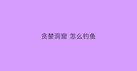 贪婪洞窟怎么钓鱼(贪婪洞窟怎么钓鱼技巧)